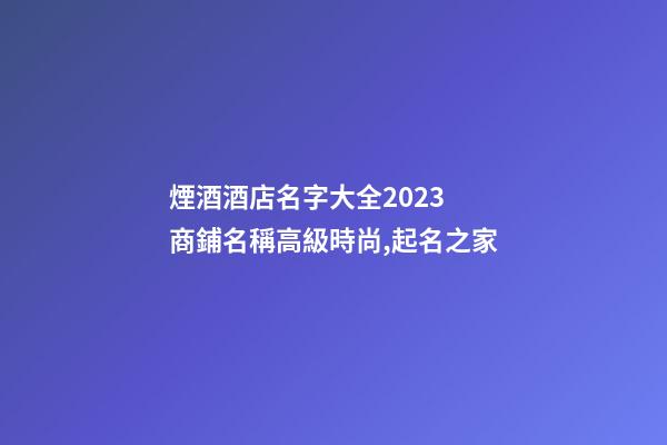煙酒酒店名字大全2023 商鋪名稱高級時尚,起名之家-第1張-店鋪起名-玄機派